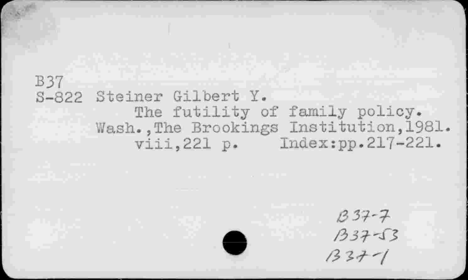 ﻿B37
S-822 Steiner Gilbert Y.
The futility of family policy. Wash.,The Brookings Institution,1981.
viii,221 p.	Index:pp.217-221.
/337'7
/33? <5
/3 ?? v